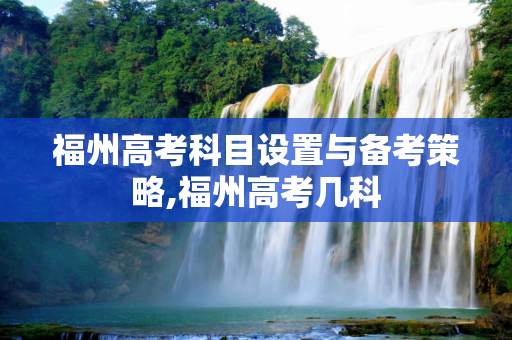 福州高考科目设置与备考策略,福州高考几科