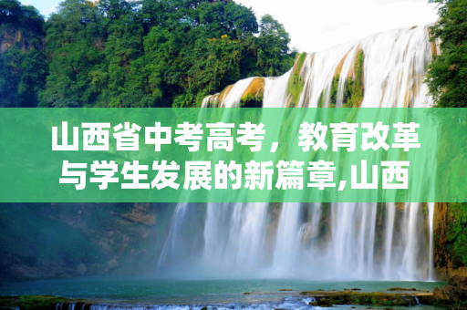 山西省中考高考，教育改革与学生发展的新篇章,山西中考高考