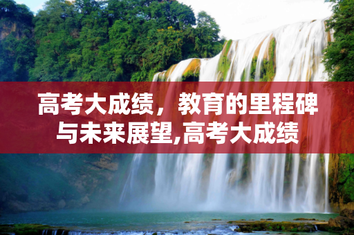 高考大成绩，教育的里程碑与未来展望,高考大成绩