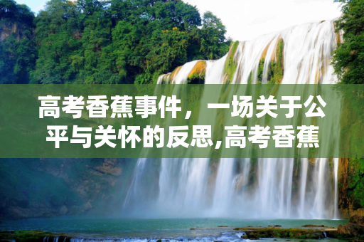 高考香蕉事件，一场关于公平与关怀的反思,高考香蕉事件