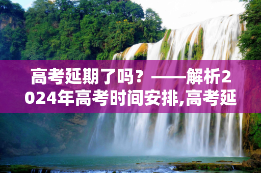 高考延期了吗？——解析2024年高考时间安排,高考延期了吗