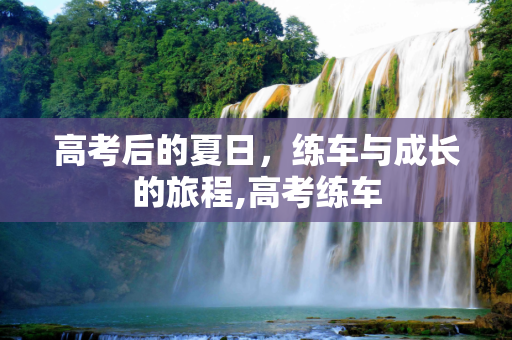 高考后的夏日，练车与成长的旅程,高考练车