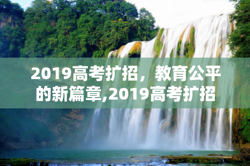 2019高考扩招，教育公平的新篇章,2019高考扩招