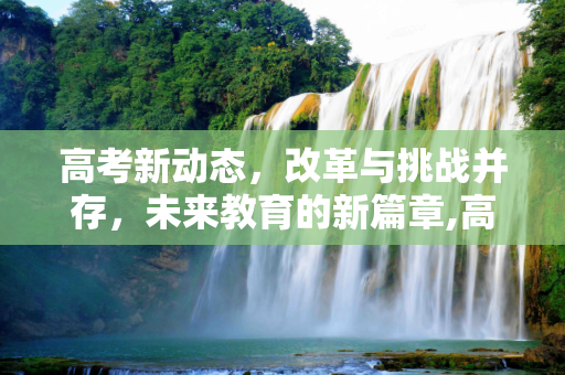高考新动态，改革与挑战并存，未来教育的新篇章,高考消息