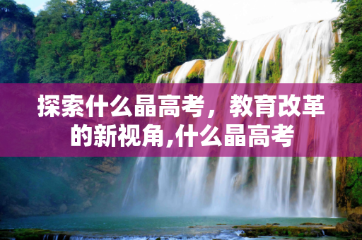 探索什么晶高考，教育改革的新视角,什么晶高考