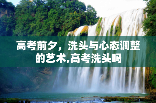 高考前夕，洗头与心态调整的艺术,高考洗头吗