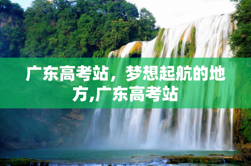 广东高考站，梦想起航的地方,广东高考站