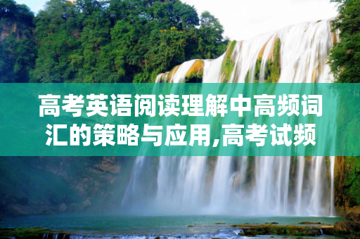 高考英语阅读理解中高频词汇的策略与应用,高考试频
