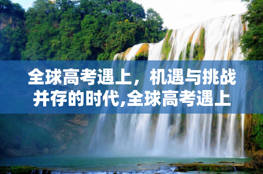 全球高考遇上，机遇与挑战并存的时代,全球高考遇上