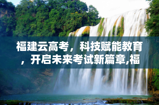 福建云高考，科技赋能教育，开启未来考试新篇章,福建云高考