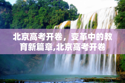 北京高考开卷，变革中的教育新篇章,北京高考开卷