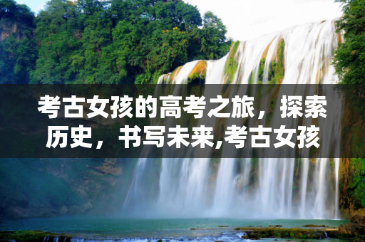 考古女孩的高考之旅，探索历史，书写未来,考古女孩高考