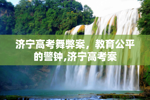 济宁高考舞弊案，教育公平的警钟,济宁高考案