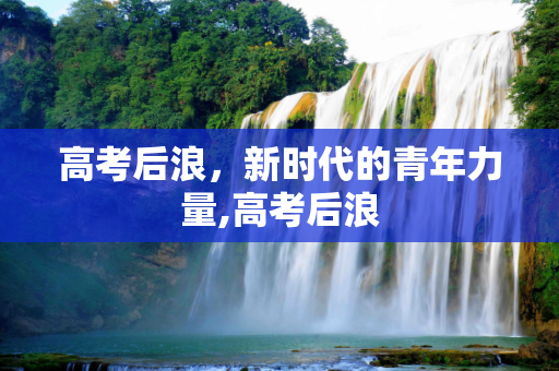 高考后浪，新时代的青年力量,高考后浪