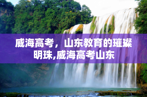 威海高考，山东教育的璀璨明珠,威海高考山东