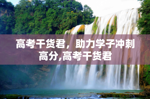 高考干货君，助力学子冲刺高分,高考干货君