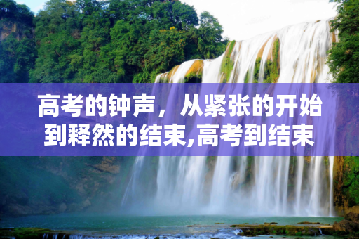 高考的钟声，从紧张的开始到释然的结束,高考到结束