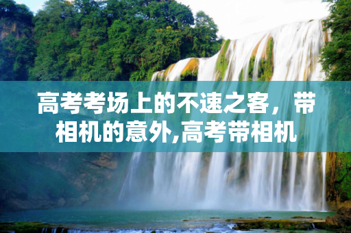 高考考场上的不速之客，带相机的意外,高考带相机