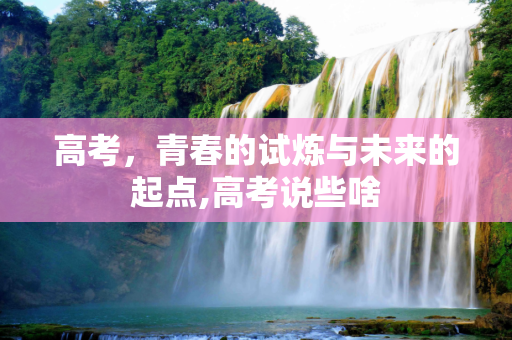 高考，青春的试炼与未来的起点,高考说些啥