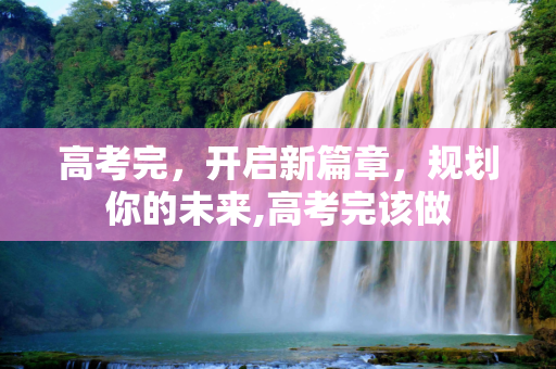 高考完，开启新篇章，规划你的未来,高考完该做