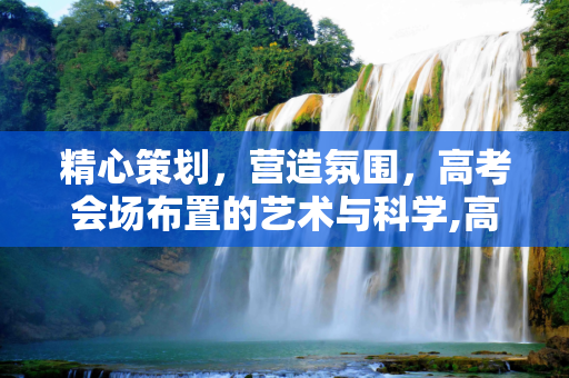 精心策划，营造氛围，高考会场布置的艺术与科学,高考会场布置