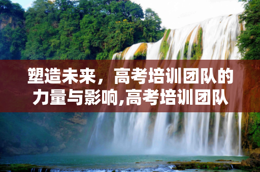 塑造未来，高考培训团队的力量与影响,高考培训团队