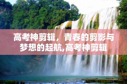 高考神剪辑，青春的剪影与梦想的起航,高考神剪辑