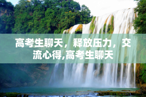 高考生聊天，释放压力，交流心得,高考生聊天