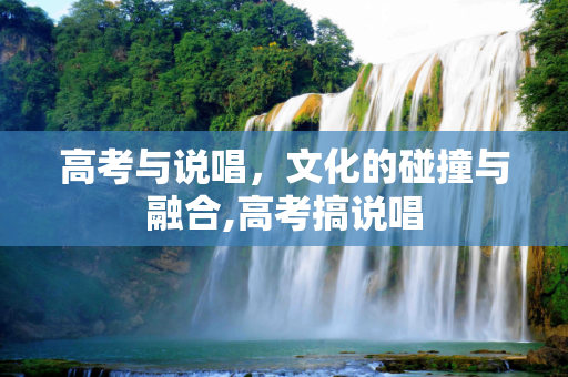 高考与说唱，文化的碰撞与融合,高考搞说唱