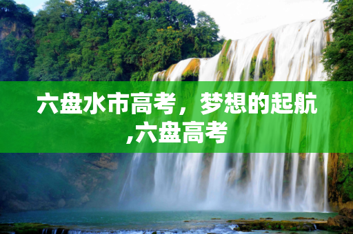 六盘水市高考，梦想的起航,六盘高考