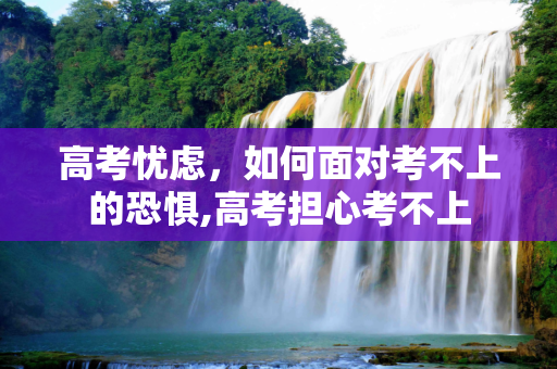 高考忧虑，如何面对考不上的恐惧,高考担心考不上