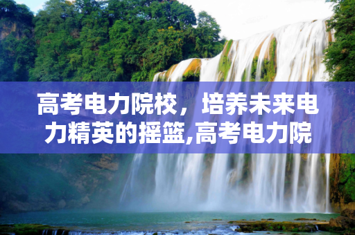 高考电力院校，培养未来电力精英的摇篮,高考电力院校