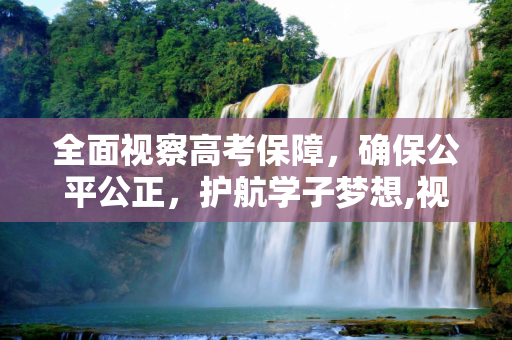 全面视察高考保障，确保公平公正，护航学子梦想,视察高考保障