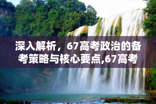 深入解析，67高考政治的备考策略与核心要点,67高考政治