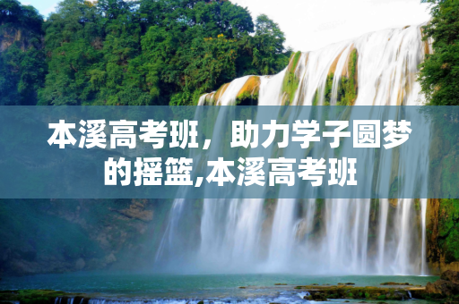 本溪高考班，助力学子圆梦的摇篮,本溪高考班