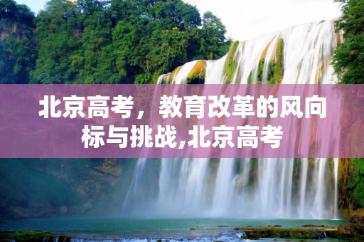 北京高考，教育改革的风向标与挑战,北京高考