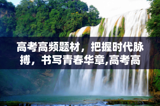 高考高频题材，把握时代脉搏，书写青春华章,高考高频题材