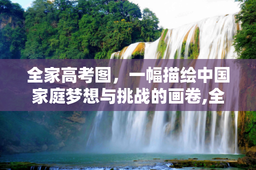 全家高考图，一幅描绘中国家庭梦想与挑战的画卷,全家高考图