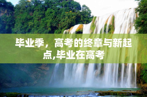 毕业季，高考的终章与新起点,毕业在高考