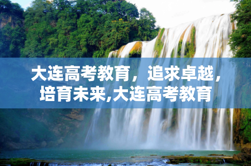 大连高考教育，追求卓越，培育未来,大连高考教育