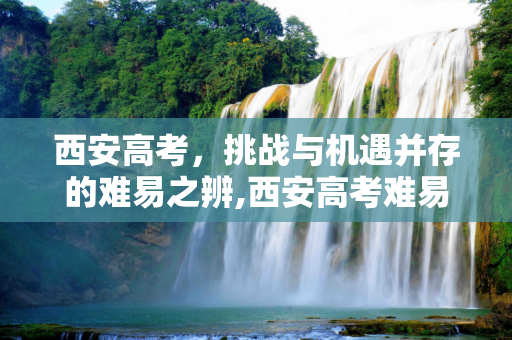 西安高考，挑战与机遇并存的难易之辨,西安高考难易