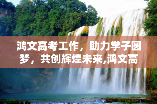 鸿文高考工作，助力学子圆梦，共创辉煌未来,鸿文高考工作