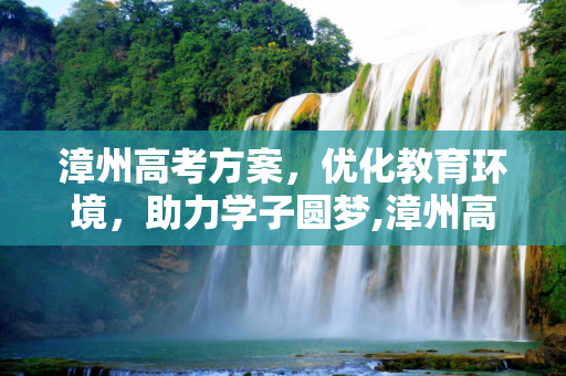 漳州高考方案，优化教育环境，助力学子圆梦,漳州高考方案