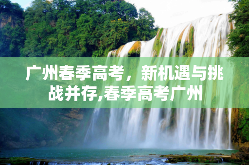 广州春季高考，新机遇与挑战并存,春季高考广州
