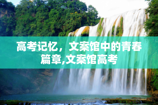 高考记忆，文案馆中的青春篇章,文案馆高考