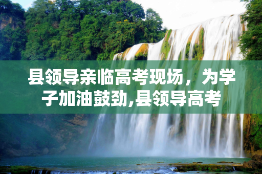 县领导亲临高考现场，为学子加油鼓劲,县领导高考