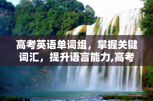 高考英语单词组，掌握关键词汇，提升语言能力,高考单词组