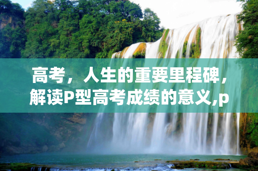 高考，人生的重要里程碑，解读P型高考成绩的意义,p高考成绩