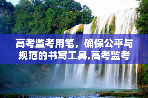 高考监考用笔，确保公平与规范的书写工具,高考监考用笔