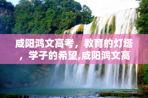 咸阳鸿文高考，教育的灯塔，学子的希望,咸阳鸿文高考